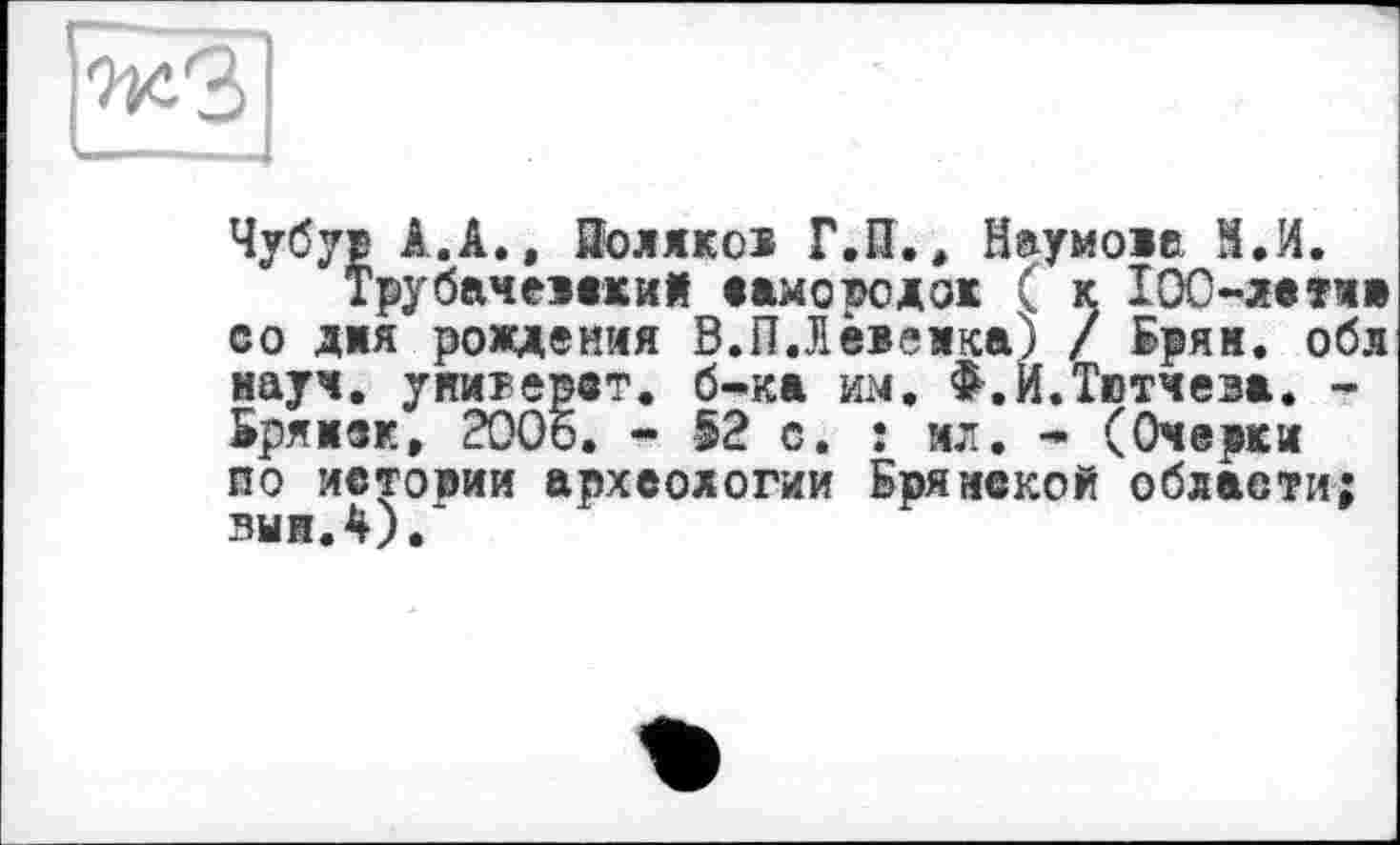 ﻿
Чубур Â.A., Яолякод Г.П., Наумове М.И.
Тру бач емкий само тю док ( к ІОС-летм со дня рождения В.П.Яевекка) / Брям. обл науч, унитерст. б-ка им, Ф.И.Твтчеза. -Брянск, 2006. - 52 с. : ил, - (Очерки по истоми археологии Брянской области; выи.4).